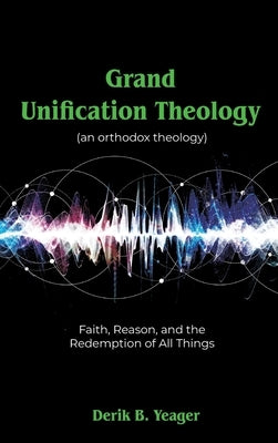 Grand Unification Theology: (An Orthodox Theology) Faith, Reason, And the Redemption of All Things by Yeager, Derik B.