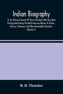 Indian Biography, Or, An Historical Account Of Those Individuals Who Have Been Distinguished Among The North American Natives As Orators, Warriors, St by B. Thatcher, B.