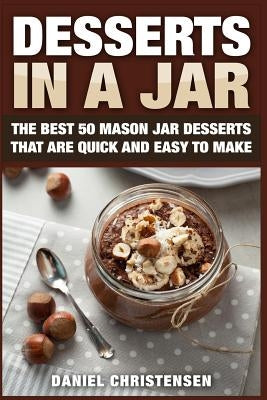 Desserts in a Jar: The Best 50 Mason Jar Desserts That Are Quick and Easy to Make by Christensen, Daniel