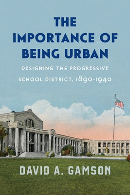 The Importance of Being Urban: Designing the Progressive School District, 1890-1940 by Gamson, David A.