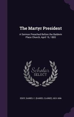 The Martyr President: A Sermon Preached Before the Baldwin Place Church, April 16, 1865 by Eddy, Daniel C. (Daniel Clarke) 1823-18