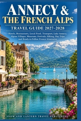 Annecy & the French Alps Travel Guide 2027-2028: Hotels, Restaurants, Local Food, Transport, Lake Annecy, Alpine Villages, Museums, Festivals, Hiking, by Travel Publishing, Snow And Lantern