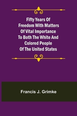 Fifty Years of Freedom with matters of vital importance to both the white and colored people of the United States by J. Grimke, Francis