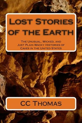 Lost Stories of the Earth: The Unusual, Wicked, and Just Plain Wacky Histories of Caves in the United States by Thomas, CC