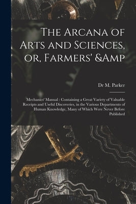 The Arcana of Arts and Sciences, or, Farmers' & Mechanics' Manual: Containing a Great Variety of Valuable Receipts and Useful Discoveries, in the Vari by Parker, M.