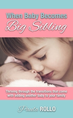 When Baby Becomes Big Sibling: Thriving Through The Transitions That Come When Adding Another Baby To Your Family by Rollo, Paula