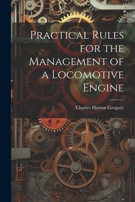 Practical Rules for the Management of a Locomotive Engine by Gregory, Charles Hutton