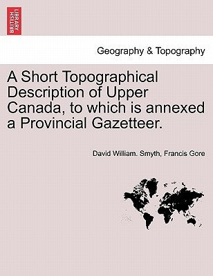 A Short Topographical Description of Upper Canada, to Which Is Annexed a Provincial Gazetteer. by Smyth, David William