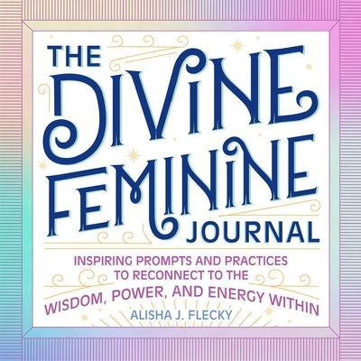 The Divine Feminine Journal: Inspiring Prompts and Practices to Reconnect to the Wisdom, Power, and Energy Within by Flecky, Alisha J.