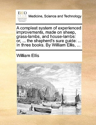 A Compleat System of Experienced Improvements, Made on Sheep, Grass-Lambs, and House-Lambs: Or, ... the Shepherd's Sure Guide: ... in Three Books. by by Ellis, William