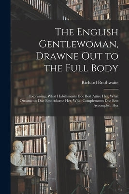 The English Gentlewoman, Drawne out to the Full Body: Expressing, What Habilliments Doe Best Attire Her, What Ornaments Doe Best Adorne Her, What Comp by Brathwaite, Richard 1588?-1673