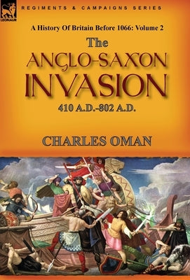 A History of Britain Before 1066: Volume 2--The Anglo-Saxon Invasion: 410 A.D.-802 A.D. by Oman, Charles