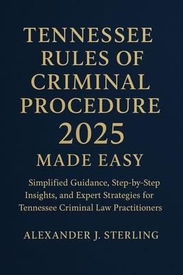 Tennessee Rules of Criminal Procedure 2025 Made Easy: Simplified Guidance, Step-by-Step Insights, and Expert Strategies for Tennessee Criminal Law Pra by Sterling, Alexander J.