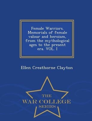 Female Warriors. Memorials of Female Valour and Heroism, from the Mythological Ages to the Present Era. Vol. I - War College Series by Clayton, Ellen Creathorne