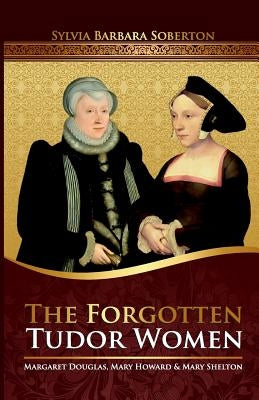 The Forgotten Tudor Women: Margaret Douglas, Mary Howard & Mary Shelton by Soberton, Sylvia Barbara