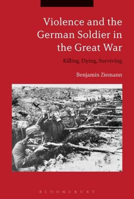 Violence and the German Soldier in the Great War: Killing, Dying, Surviving by Ziemann, Benjamin