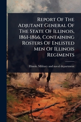 Report Of The Adjutant General Of The State Of Illinois, 1861-1866, Containing Rosters Of Enlisted Men Of Illinois Regiments by Illinois Military and Naval Department