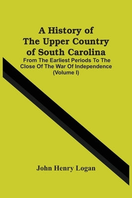 A History Of The Upper Country Of South Carolina: From The Earliest Periods To The Close Of The War Of Independence (Volume I) by Henry Logan, John