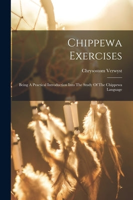 Chippewa Exercises: Being A Practical Introduction Into The Study Of The Chippewa Language by Verwyst, Chrysostom