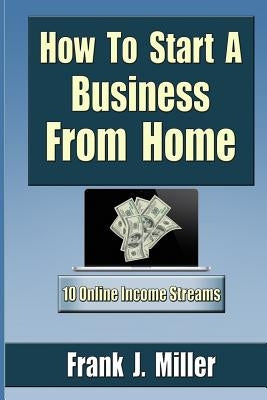 How To Start A Business From Home: 10 Proven Online Income Streams: The Ultimate Guide For Beginners by Miller, Frank J.