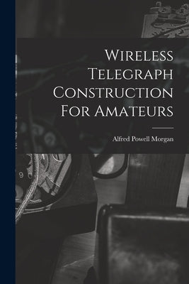 Wireless Telegraph Construction For Amateurs by Morgan, Alfred Powell