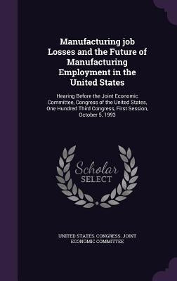 Manufacturing Job Losses and the Future of Manufacturing Employment in the United States: Hearing Before the Joint Economic Committee, Congress of the by United States Congress Joint Economic