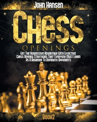 Chess Openings: Get The Aggressive Advantage With Effective Chess Opening Strategies That Everyone Must Learn As A Beginner To Dominat by Hansen, John
