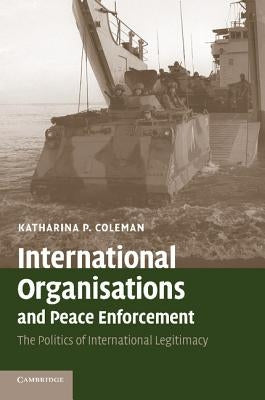 International Organisations and Peace Enforcement: The Politics of International Legitimacy by Coleman, Katharina P.