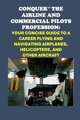 Conquer the Airline and Commercial Pilots Profession: Your Concise Guide to a Career Flying and Navigating Airplanes, Helicopters, and Other Aircraft by McCaulay, Philip Martin