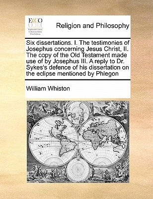 Six Dissertations. I. the Testimonies of Josephus Concerning Jesus Christ, II. the Copy of the Old Testament Made Use of by Josephus III. a Reply to D by Whiston, William