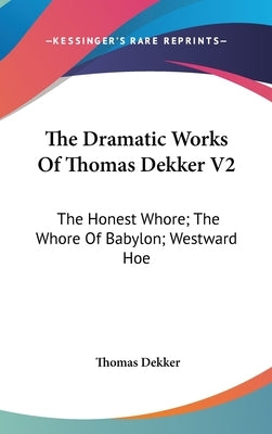 The Dramatic Works Of Thomas Dekker V2: The Honest Whore; The Whore Of Babylon; Westward Hoe by Dekker, Thomas