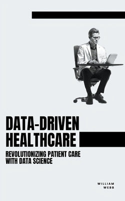 Data-Driven Healthcare: Revolutionizing Patient Care with Data Science by Webb, William