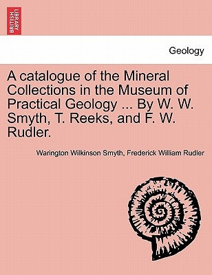 A Catalogue of the Mineral Collections in the Museum of Practical Geology ... by W. W. Smyth, T. Reeks, and F. W. Rudler. by Smyth, Warington Wilkinson