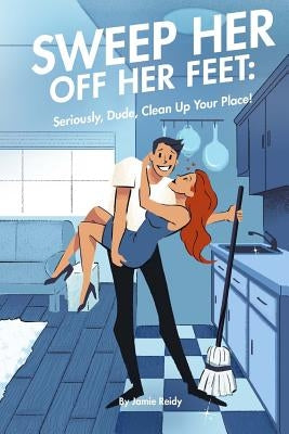 Sweep Her Off Her Feet: Seriously, Dude, Clean Up Your Place! by Georgiades, Christine