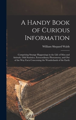 A Handy Book of Curious Information: Comprising Strange Happenings in the Life of Men and Animals, Odd Statistics, Extraordinary Phenomena, and Out of by Walsh, William Shepard