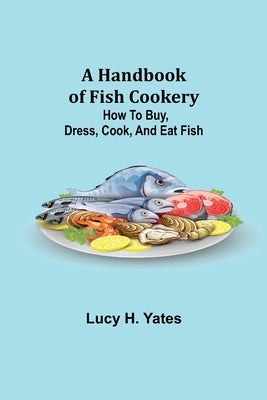 A Handbook of Fish Cookery: How to buy, dress, cook, and eat fish by H. Yates, Lucy