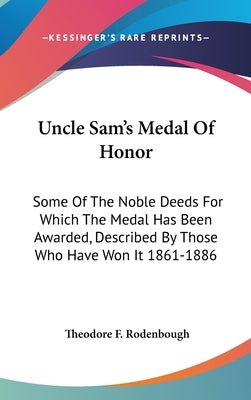 Uncle Sam's Medal Of Honor: Some Of The Noble Deeds For Which The Medal Has Been Awarded, Described By Those Who Have Won It 1861-1886 by Rodenbough, Theodore F.