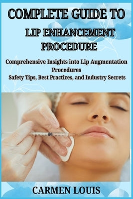 Complete Guide to Lip Enhancement Procedure: Comprehensive Insights into Lip Augmentation Procedures Safety Tips, Best Practices, and Industry Secrets by Louis, Carmen