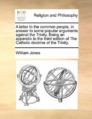 A Letter to the Common People, in Answer to Some Popular Arguments Against the Trinity. Being an Appendix to the Third Edition of the Catholic Doctrin by Jones, William