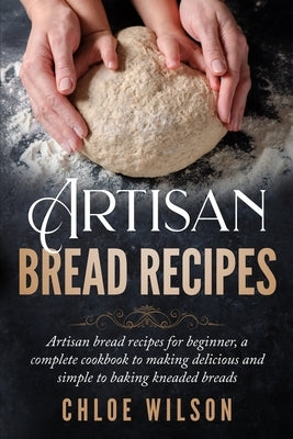 Artisan Bread Recipes: Artisan bread recipes for beginner, a complete cookbook to making delicious and simple to baking kneaded breads by Wilson, Chloe