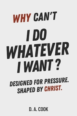 Why Can't I Do Whatever I Want?: Designed for Pressure. Shaped by Christ. by Cook, D. A.