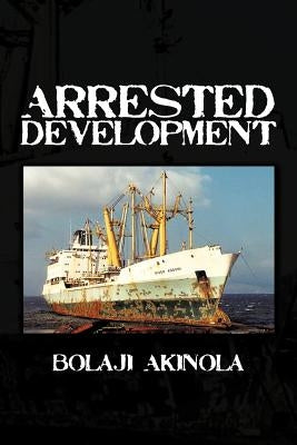 Arrested Development: A Journalist's Account of How the Growth of Nigeria's Shipping Sector Is Impaired by Politics and Inconsistent Policie by Akinola, Bolaji