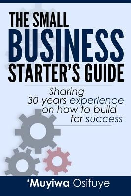 The Small Business Starter's Guide: Sharing 30 Years Experience on How to Build for Success by Osifuye, 'Muyiwa