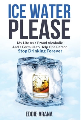 Ice Water Please: My Life As a Proud Alcoholic And a Formula to Help One Person Stop Drinking Forever by Arana, Edward A.