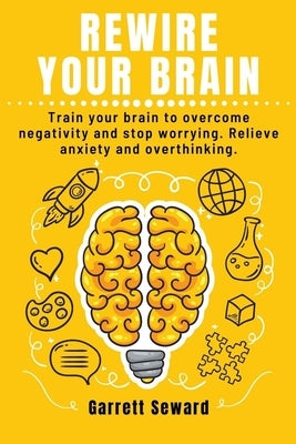 Rewire Your Brain: Train your brain to overcome negativity and stop worrying. Relieve anxiety and overthinking. by Seward, Garrett