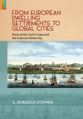 From European Dwelling Settlements to Global Cities: Ports of the Tamil Coasts and Colonial Modernity by Stephen, S. Jeyaseela