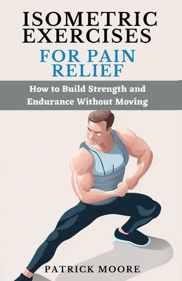 Isometric Exercises for Pain Relief: How to Build Strength and Endurance Without Moving by Moore, Patrick