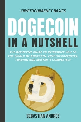 Dogecoin in a Nutshell: The Definitive Guide to Introduce You to the World of Dogecoin, Cryptocurrencies, Trading and Master It Completely by Andres, Sebastian