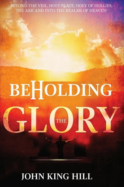 Beholding the Glory: Beyond the Veil, Holy Place, Holy of Hollies, the Ark and Into the Realms of Heaven! by Hill, John King