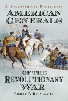 American Generals of the Revolutionary War: A Biographical Dictionary by Broadwater, Robert P.